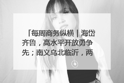 每周商务纵横|海岱齐鲁,高水平开放勇争先;南义乌北临沂,两扇窗里观外贸